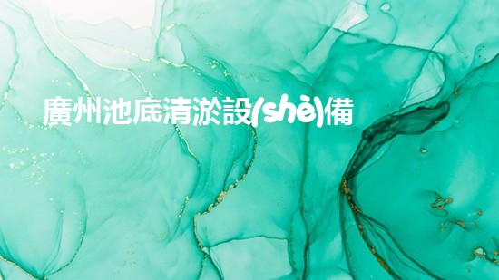 廣州池底清淤設(shè)備價格：驚艷優(yōu)惠！解放雙手，快速清理，還您一個純凈澄澈的水世界！